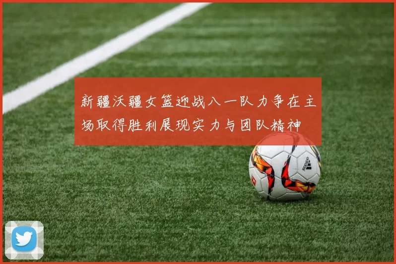 新疆沃疆女篮迎战八一队力争在主场取得胜利展现实力与团队精神