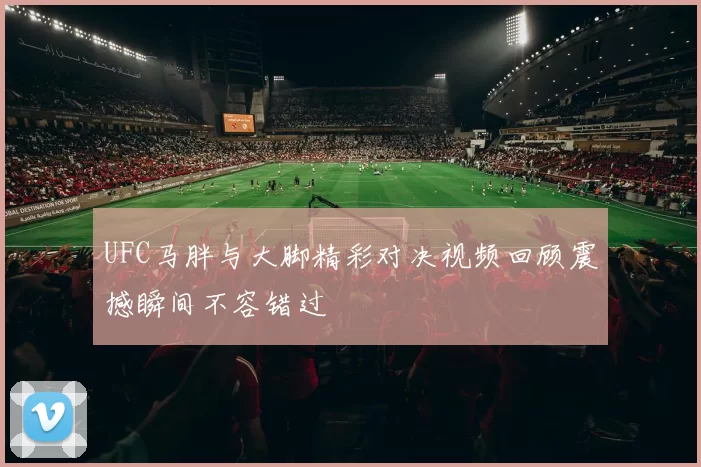 UFC马胖与大脚精彩对决视频回顾震撼瞬间不容错过