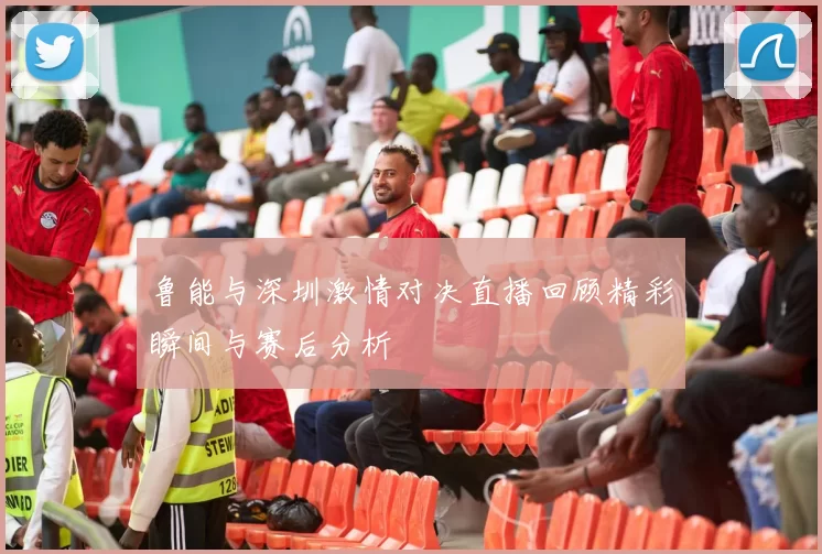 鲁能与深圳激情对决直播回顾精彩瞬间与赛后分析