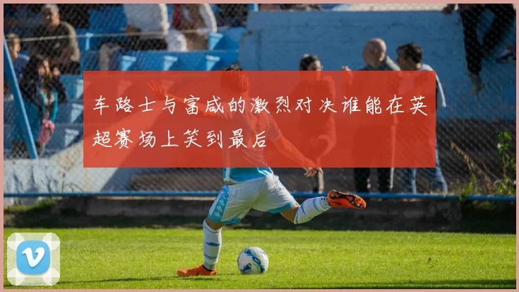 车路士与富咸的激烈对决谁能在英超赛场上笑到最后