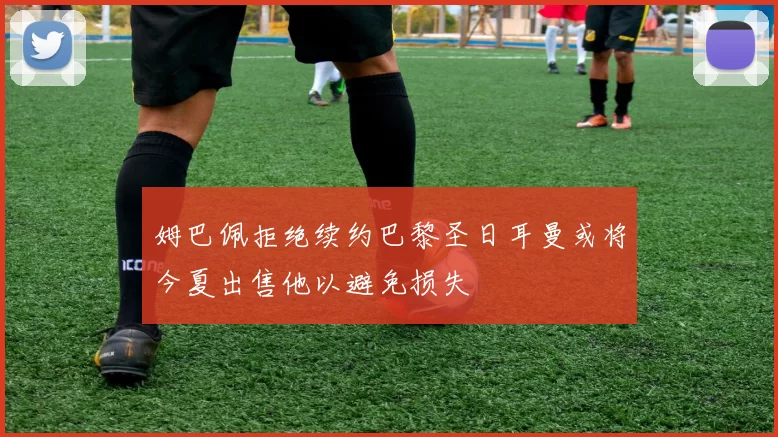 姆巴佩拒绝续约巴黎圣日耳曼或将今夏出售他以避免损失