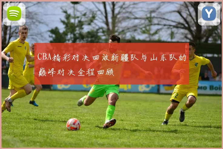 CBA精彩对决回放新疆队与山东队的巅峰对决全程回顾