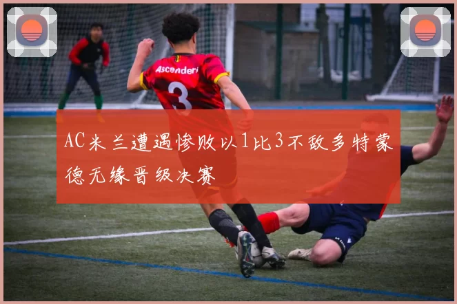 AC米兰遭遇惨败以1比3不敌多特蒙德无缘晋级决赛