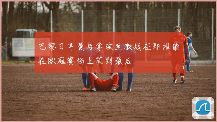 巴黎日耳曼与拿玻里激战在即谁能在欧冠赛场上笑到最后