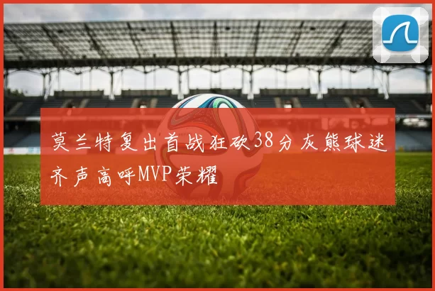 莫兰特复出首战狂砍38分灰熊球迷齐声高呼MVP荣耀