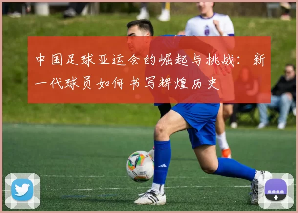 中国足球亚运会的崛起与挑战：新一代球员如何书写辉煌历史