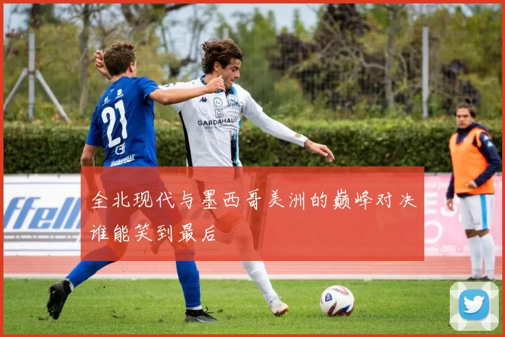 全北现代与墨西哥美洲的巅峰对决谁能笑到最后
