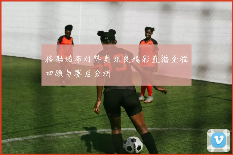 格勒诺布对阵奥尔良精彩直播全程回顾与赛后分析