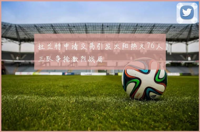 杜兰特申请交易引发太阳热火76人三队争抢激烈战局